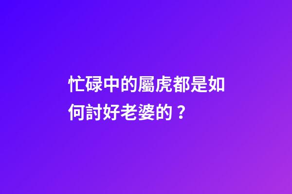 忙碌中的屬虎都是如何討好老婆的？